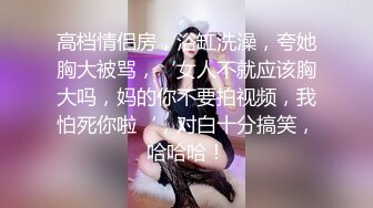 高档情侣房，浴缸洗澡，夸她胸大被骂，‘女人不就应该胸大吗，妈的你不要拍视频，我怕死你啦‘，对白十分搞笑，哈哈哈！