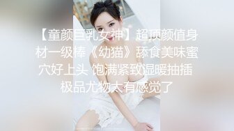 【童颜巨乳女神】超顶颜值身材一级棒《幼猫》舔食美味蜜穴好上头 饱满紧致湿暖抽插 极品尤物太有感觉了