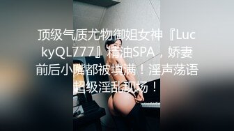 顶级气质尤物御姐女神『LuckyQL777』精油SPA，娇妻前后小嘴都被填满！淫声荡语超级淫乱现场！