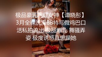 极品豪乳网红女神【谭晓彤】3月全裸洗澡BB特写假鸡巴口活私拍流出 极品爆乳 舞骚弄姿 极度诱惑真想操她