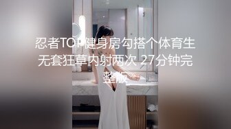 忍者TOP健身房勾搭个体育生无套狂草内射两次 27分钟完整版