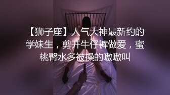 【狮子座】人气大神最新约的学妹生，剪开牛仔裤做爱，蜜桃臀水多被操的嗷嗷叫