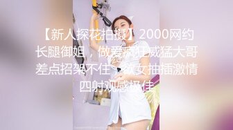 【新人探花拍摄】2000网约长腿御姐，做爱疯狂威猛大哥差点招架不住，欲女抽插激情四射观感极佳