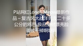 P站网红LonelyMeow最新作品～复古风大战洋男友二十多公分的鸡巴 极品身材漂亮脸蛋被干掉啊啊叫