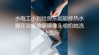 水电工小刘给房东姐姐修热水器在浴室偷装摄像头偷拍她洗澡上厕所