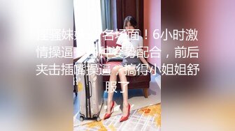 淫骚妹妹3P名场面！6小时激情操逼！各种姿势配合，前后夹击插嘴操逼，搞得小姐姐舒服了