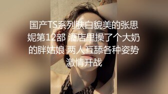 国产TS系列肤白貌美的张思妮第12部 酒店里操了个大奶的胖姑娘 两人互舔各种姿势激情开战