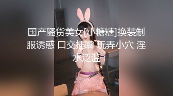 国产骚货美女[小糖糖]换装制服诱惑 口交插嘴 玩弄小穴 淫水泛滥