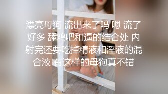 漂亮母狗 流出来了吗 嗯 流了好多 舔鸡吧和逼的结合处 内射完还要吃掉精液和淫液的混合液 有这样的母狗真不错