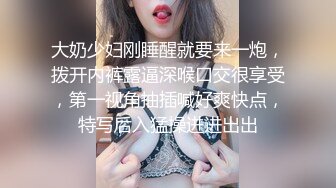 大奶少妇刚睡醒就要来一炮，拨开内裤露逼深喉口交很享受，第一视角抽插喊好爽快点，特写后入猛操进进出出