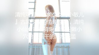 清纯可爱邻家美少女『小敏儿』古风少女的情趣性爱，清纯小仙女主动骑乘 紧致粉嫩小穴给骚逼干的淫水泛滥