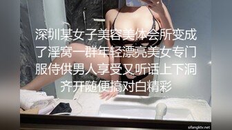 深圳某女子美容美体会所变成了淫窝一群年轻漂亮美女专门服侍供男人享受又听话上下洞齐开随便搞对白精彩