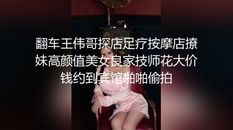 翻车王伟哥探店足疗按摩店撩妹高颜值美女良家技师花大价钱约到宾馆啪啪偷拍