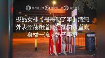 极品女神【哥哥硬了嘛】清纯外表淫荡粗道具狂插白浆直流身材一流，奶子坚挺