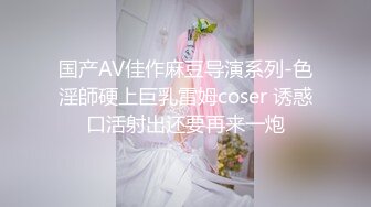 国产AV佳作麻豆导演系列-色淫師硬上巨乳雷姆coser 诱惑口活射出还要再来一炮