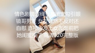 情色剧情演绎女友闺蜜勾引眼镜哥男友 女友竟然不反对还自慰 直接沙发上女友面前把她闺蜜操了 高清720完整版