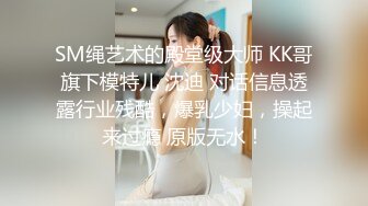 SM绳艺术的殿堂级大师 KK哥旗下模特儿 沈迪 对话信息透露行业残酷，爆乳少妇，操起来过瘾 原版无水！